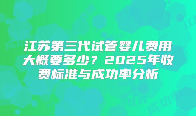 江苏第三代试管婴儿费用大概要多少？2025年收费标准与成功率分析