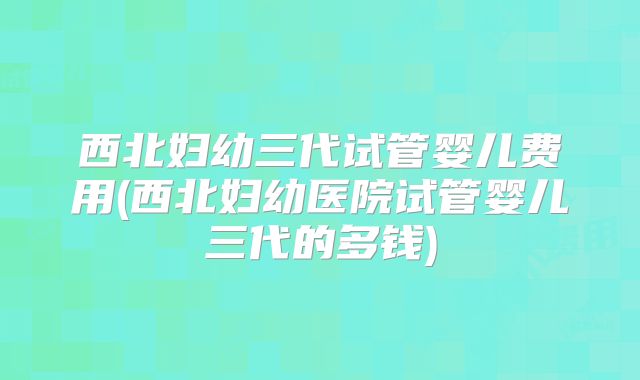 西北妇幼三代试管婴儿费用(西北妇幼医院试管婴儿三代的多钱)
