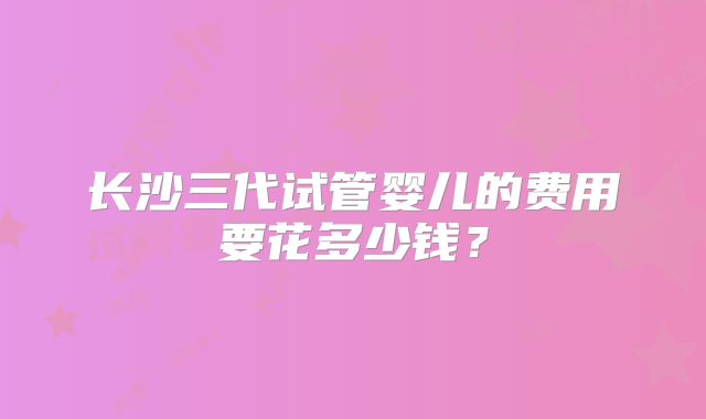 长沙三代试管婴儿的费用要花多少钱？