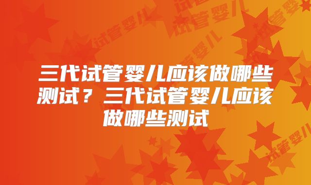 三代试管婴儿应该做哪些测试？三代试管婴儿应该做哪些测试