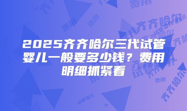2025齐齐哈尔三代试管婴儿一般要多少钱？费用明细抓紧看
