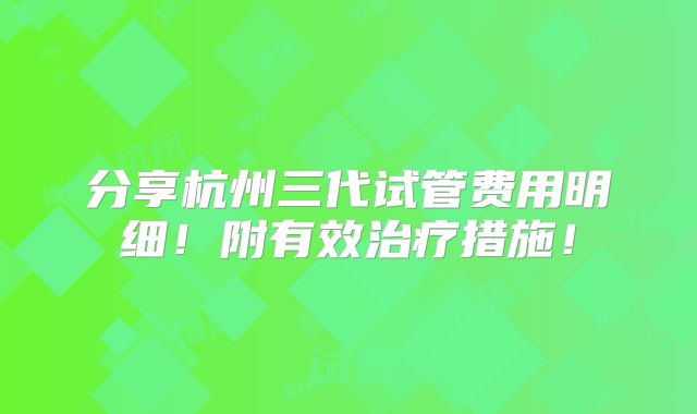分享杭州三代试管费用明细！附有效治疗措施！