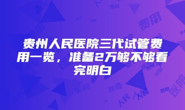 贵州人民医院三代试管费用一览，准备2万够不够看完明白