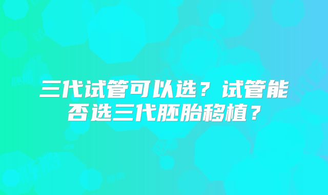 三代试管可以选？试管能否选三代胚胎移植？
