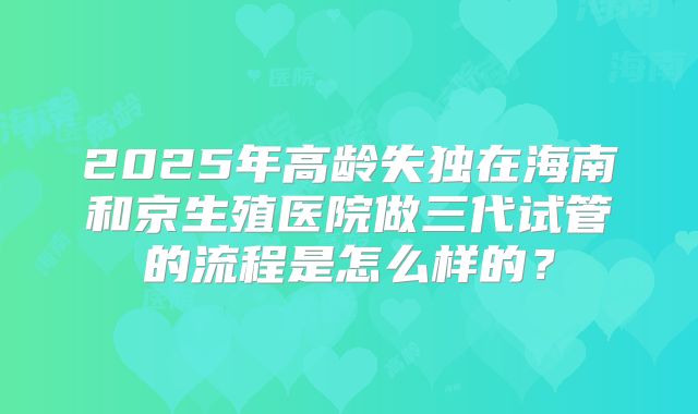 2025年高龄失独在海南和京生殖医院做三代试管的流程是怎么样的？