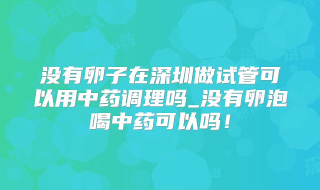 没有卵子在深圳做试管可以用中药调理吗_没有卵泡喝中药可以吗！