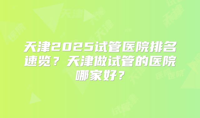 天津2025试管医院排名速览？天津做试管的医院哪家好？