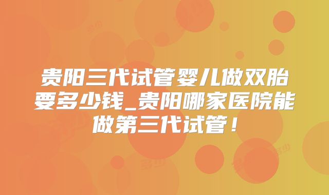 贵阳三代试管婴儿做双胎要多少钱_贵阳哪家医院能做第三代试管！