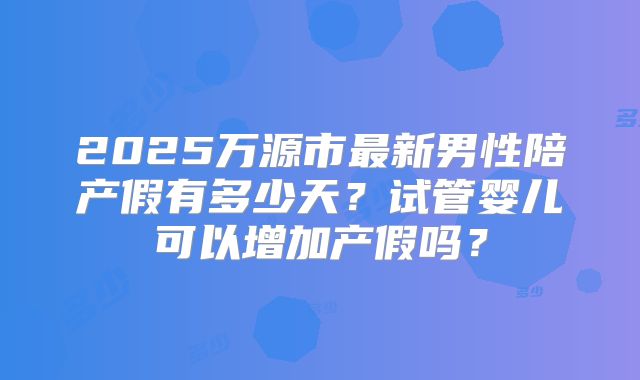 2025万源市最新男性陪产假有多少天？试管婴儿可以增加产假吗？