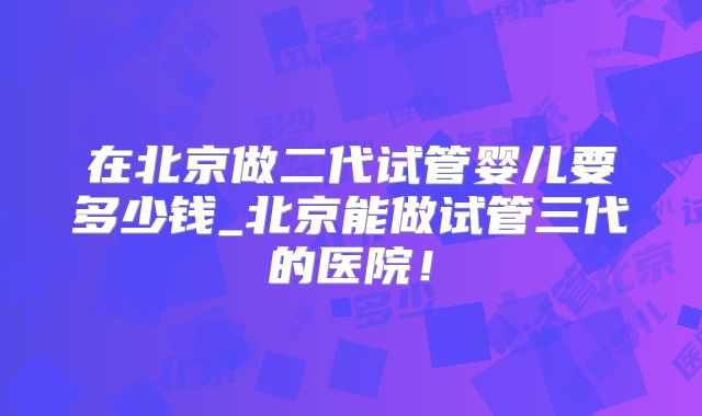 在北京做二代试管婴儿要多少钱_北京能做试管三代的医院！