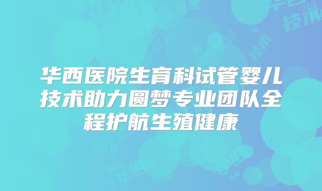 华西医院生育科试管婴儿技术助力圆梦专业团队全程护航生殖健康