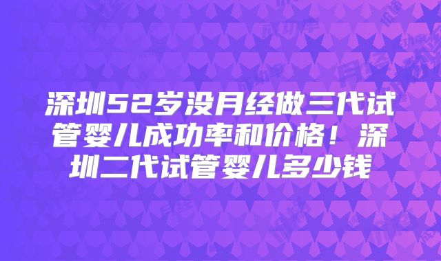 深圳52岁没月经做三代试管婴儿成功率和价格！深圳二代试管婴儿多少钱