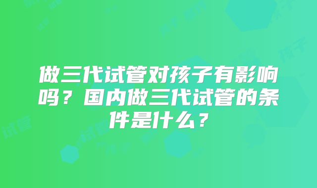 做三代试管对孩子有影响吗？国内做三代试管的条件是什么？