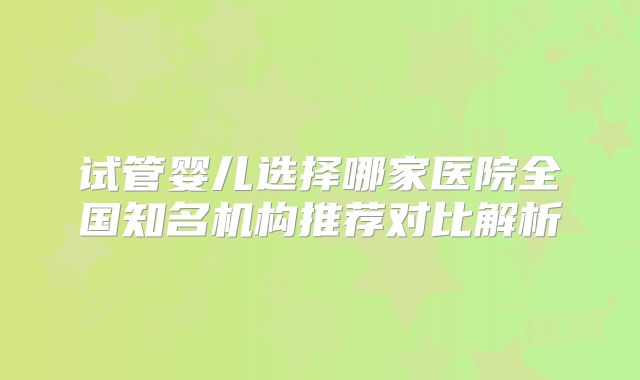 试管婴儿选择哪家医院全国知名机构推荐对比解析