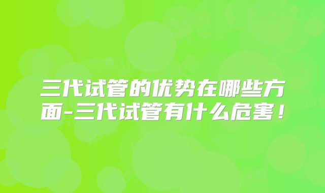 三代试管的优势在哪些方面-三代试管有什么危害！
