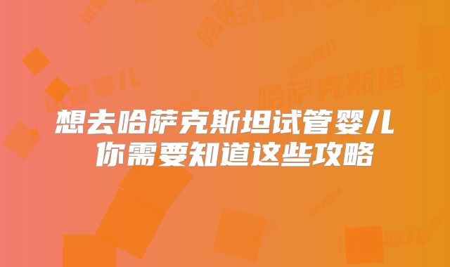想去哈萨克斯坦试管婴儿 你需要知道这些攻略
