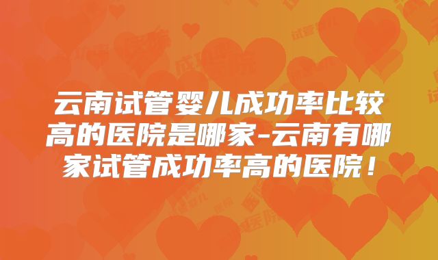 云南试管婴儿成功率比较高的医院是哪家-云南有哪家试管成功率高的医院！