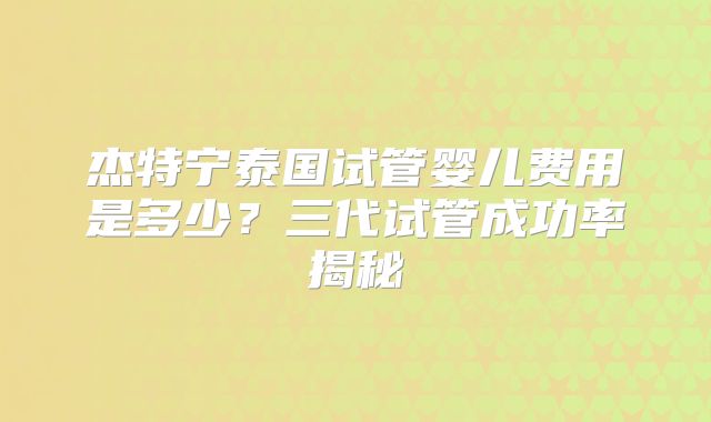 杰特宁泰国试管婴儿费用是多少？三代试管成功率揭秘