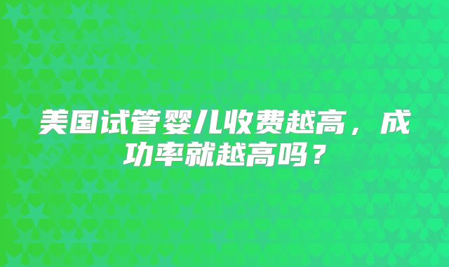 美国试管婴儿收费越高,成功率就越高吗?