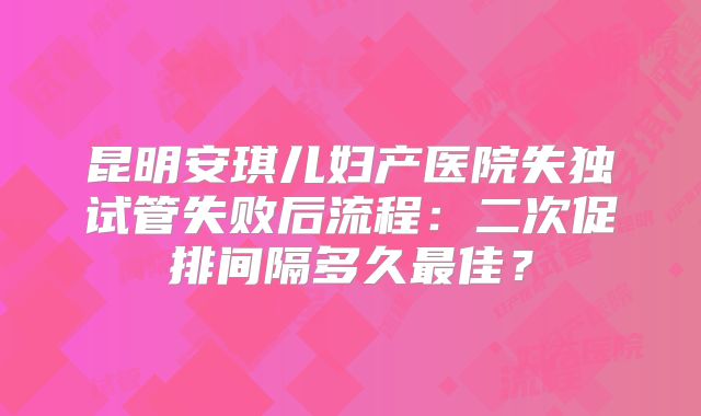 昆明安琪儿妇产医院失独试管失败后流程：二次促排间隔多久最佳？