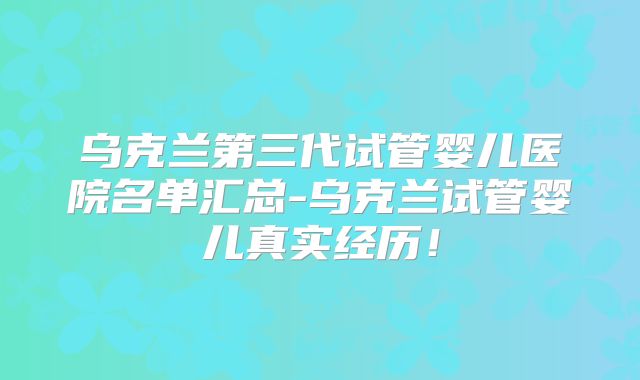 乌克兰第三代试管婴儿医院名单汇总-乌克兰试管婴儿真实经历！