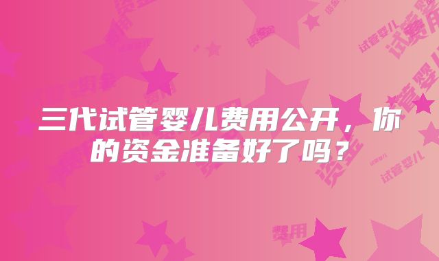 三代试管婴儿费用公开，你的资金准备好了吗？
