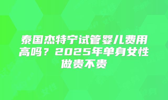 泰国杰特宁试管婴儿费用高吗？2025年单身女性做贵不贵