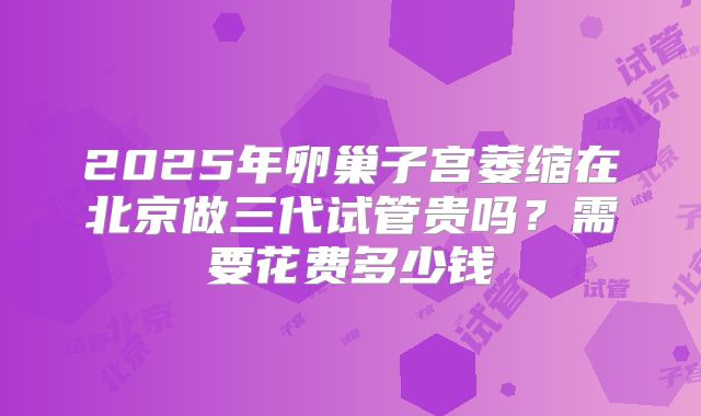 2025年卵巢子宫萎缩在北京做三代试管贵吗?需要花费多少钱