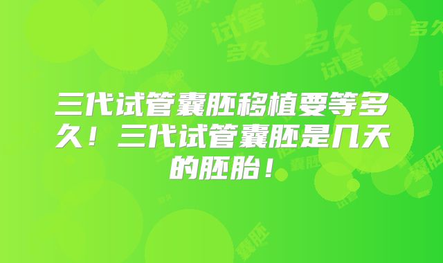三代试管囊胚移植要等多久！三代试管囊胚是几天的胚胎！