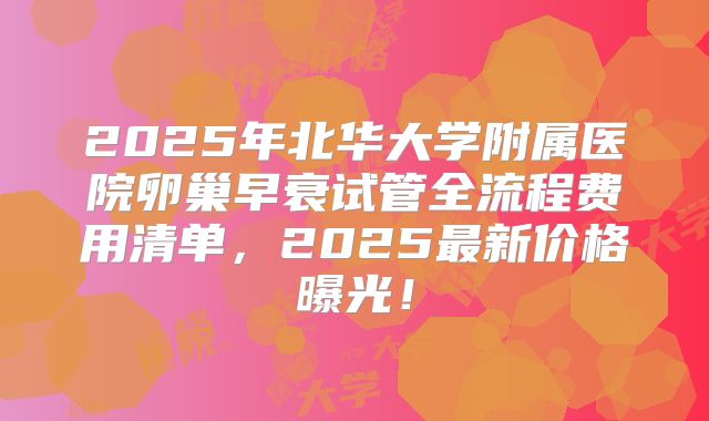 2025年北华大学附属医院卵巢早衰试管全流程费用清单，2025最新价格曝光！