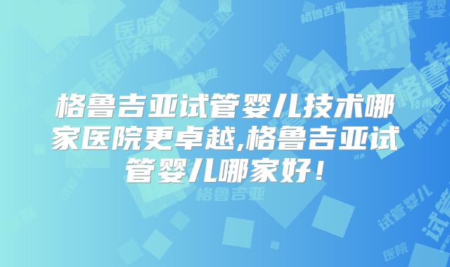 格鲁吉亚试管婴儿技术哪家医院更卓越,格鲁吉亚试管婴儿哪家好！