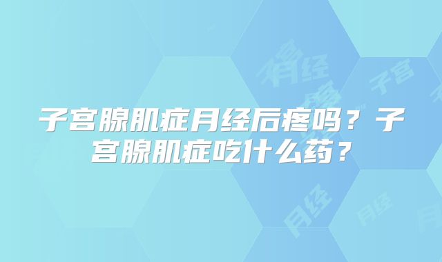 子宫腺肌症月经后疼吗?子宫腺肌症吃什么药?