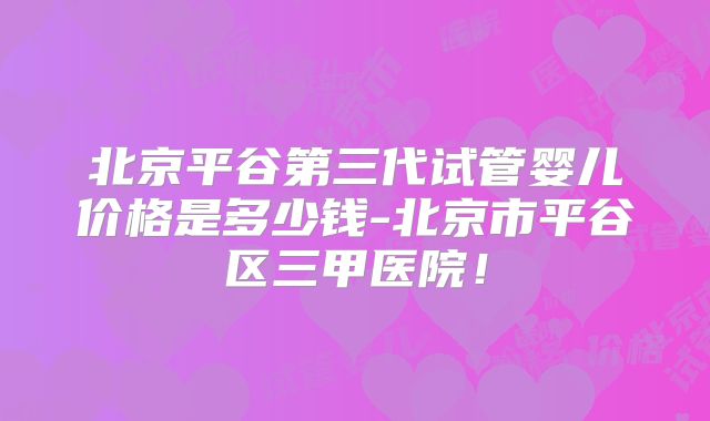 北京平谷第三代试管婴儿价格是多少钱-北京市平谷区三甲医院！
