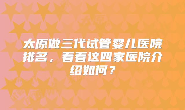 太原做三代试管婴儿医院排名，看看这四家医院介绍如何？