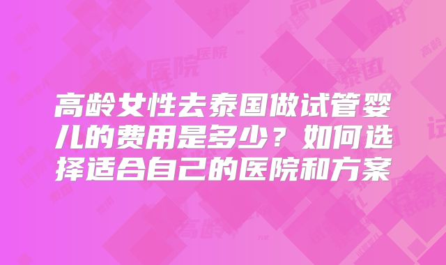 高龄女性去泰国做试管婴儿的费用是多少？如何选择适合自己的医院和方案