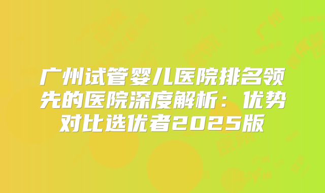 广州试管婴儿医院排名领先的医院深度解析:优势对比选优者2025版