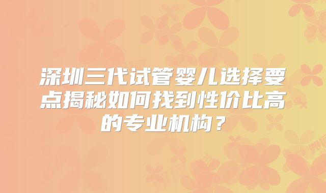 深圳三代试管婴儿选择要点揭秘如何找到性价比高的专业机构？