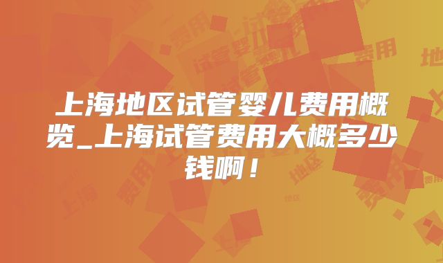 上海地区试管婴儿费用概览_上海试管费用大概多少钱啊！