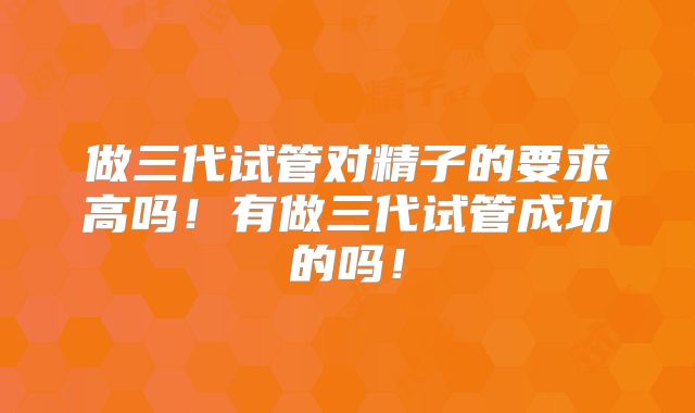 做三代试管对精子的要求高吗！有做三代试管成功的吗！