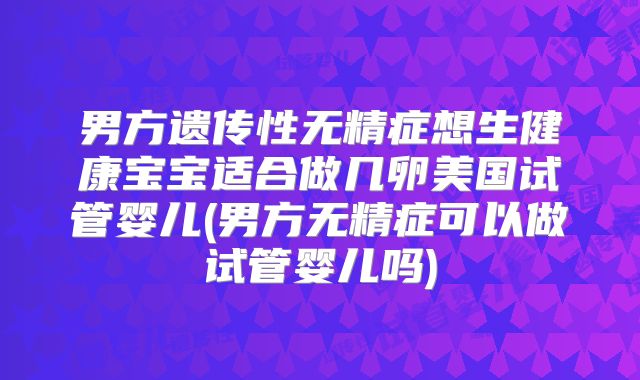 男方遗传性无精症想生健康宝宝适合做几卵美国试管婴儿(男方无精症可以做试管婴儿吗)