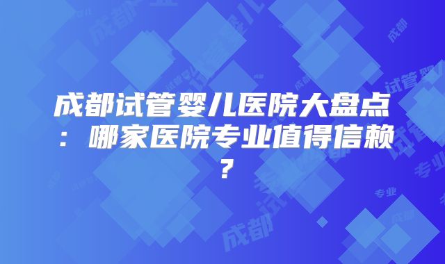 成都试管婴儿医院大盘点:哪家医院专业值得信赖?