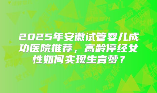 2025年安徽试管婴儿成功医院推荐，高龄停经女性如何实现生育梦？