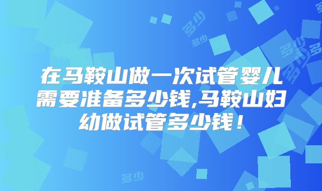 在马鞍山做一次试管婴儿需要准备多少钱,马鞍山妇幼做试管多少钱！