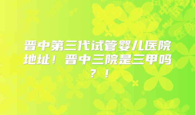 晋中第三代试管婴儿医院地址！晋中三院是三甲吗？！