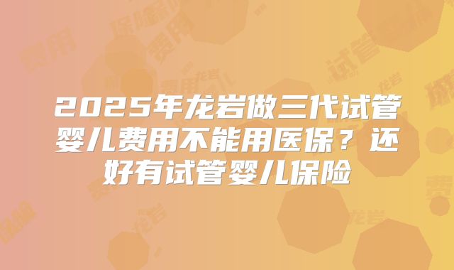 2025年龙岩做三代试管婴儿费用不能用医保？还好有试管婴儿保险