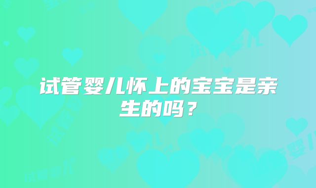 试管婴儿怀上的宝宝是亲生的吗？