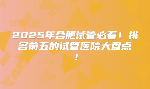 2025年合肥试管必看!排名前五的试管医院大盘点!