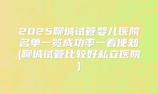 2025聊城试管婴儿医院名单一览成功率一看便知(聊城试管比较好私立医院)