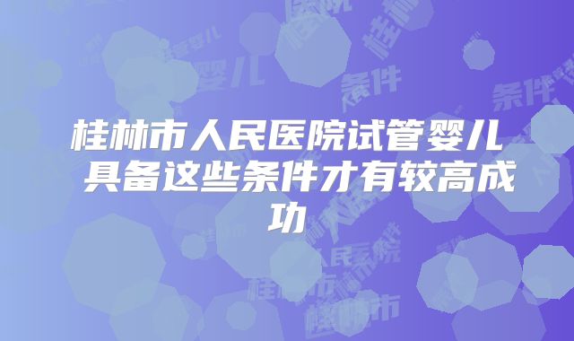 桂林市人民医院试管婴儿 具备这些条件才有较高成功