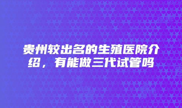 贵州较出名的生殖医院介绍，有能做三代试管吗